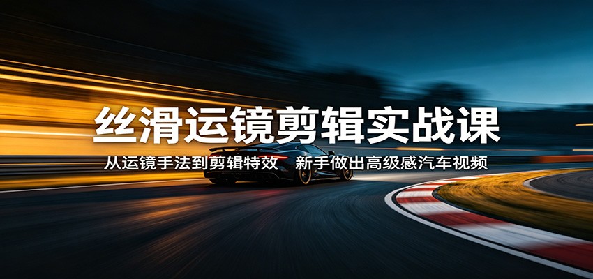 丝滑运镜剪辑实战课：从运镜手法到剪辑特效，新手做出高级感汽车视频-源创文化-轻创终点站