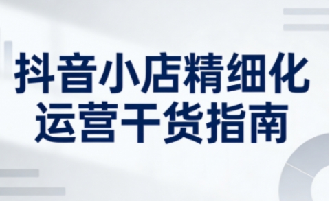 抖音小店精细化运营干货指南新版，助力商家系统提升店铺运营能力(更新26年5月)-源创文化-轻创终点站